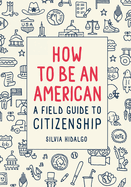 Item #575052 How to Be an American: A Field Guide to Citizenship. Silvia Hidalgo